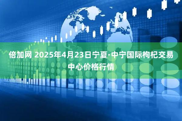 倍加网 2025年4月23日宁夏·中宁国际枸杞交易中心价格行情