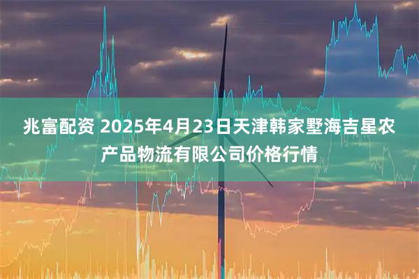 兆富配资 2025年4月23日天津韩家墅海吉星农产品物流有限公司价格行情