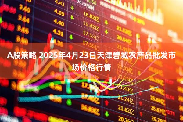 A股策略 2025年4月23日天津碧城农产品批发市场价格行情