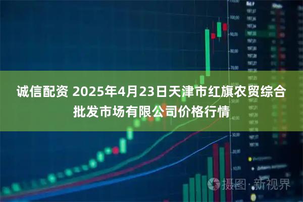 诚信配资 2025年4月23日天津市红旗农贸综合批发市场有限公司价格行情