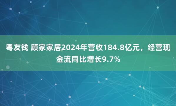 粤友钱 顾家家居2024年营收184.8亿元，经营现金流同比增长9.7%