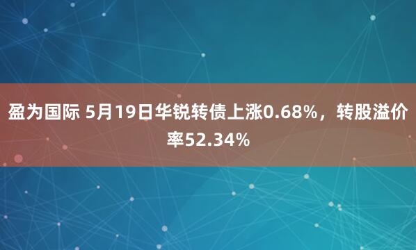 盈为国际 5月19日华锐转债上涨0.68%，转股溢价率52.34%