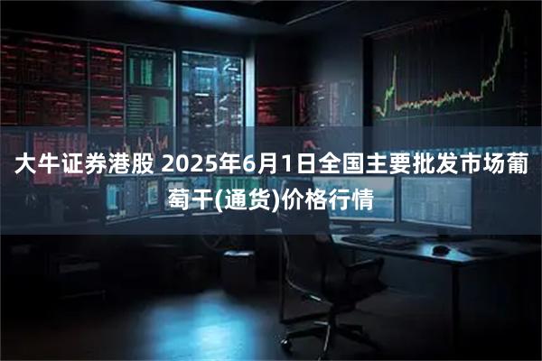 大牛证券港股 2025年6月1日全国主要批发市场葡萄干(通货)价格行情