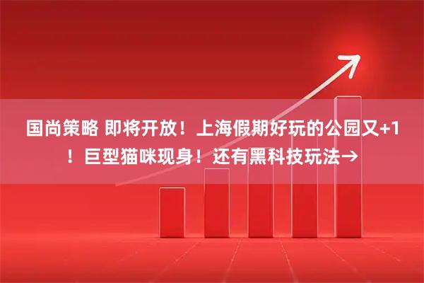 国尚策略 即将开放！上海假期好玩的公园又+1！巨型猫咪现身！还有黑科技玩法→