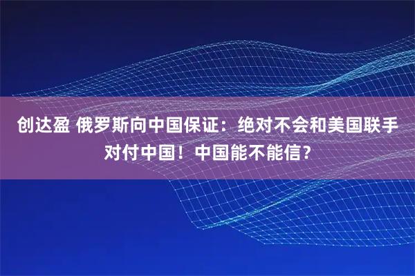 创达盈 俄罗斯向中国保证:绝对不会和美国联手对付中国!中国能不能信?
