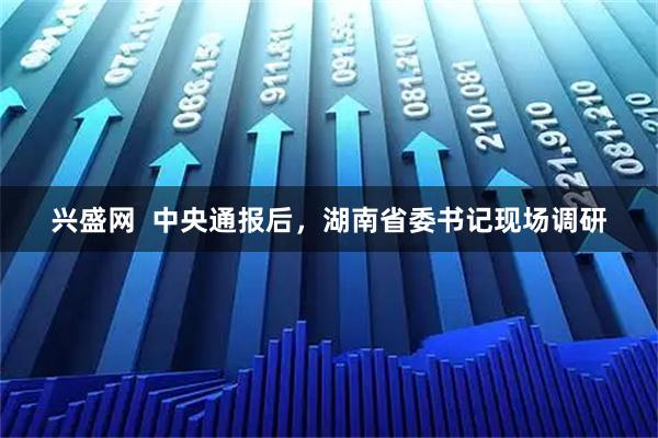 兴盛网  中央通报后，湖南省委书记现场调研