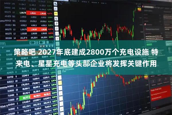 策略吧 2027年底建成2800万个充电设施 特来电、星星充电等头部企业将发挥关键作用