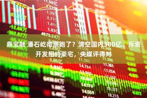 鼎宝融 潘石屹彻底跑了？清空国内300亿、斥资开发纽约豪宅，央媒评得对