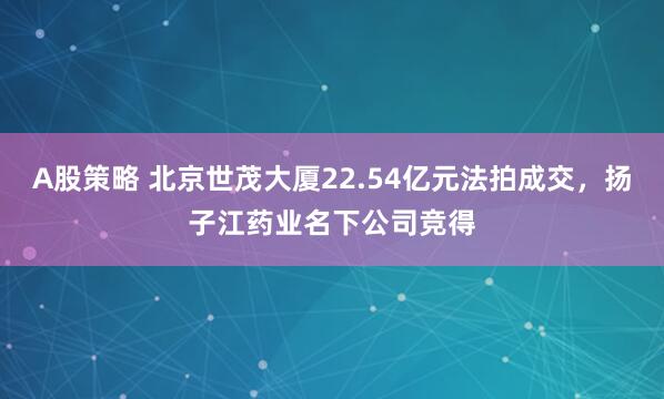 A股策略 北京世茂大厦22.54亿元法拍成交，扬子江药业名下公司竞得