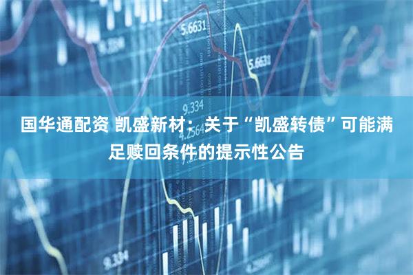国华通配资 凯盛新材：关于“凯盛转债”可能满足赎回条件的提示性公告