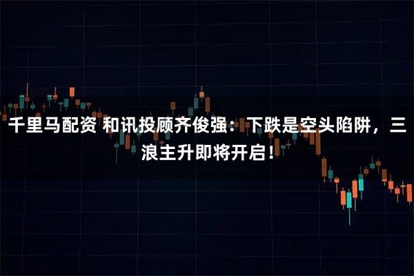 千里马配资 和讯投顾齐俊强：下跌是空头陷阱，三浪主升即将开启！