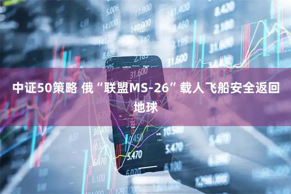 中证50策略 俄“联盟MS-26”载人飞船安全返回地球