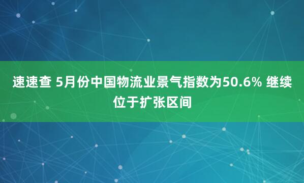 速速查 5月份中国物流业景气指数为50.6% 继续位于扩张区间
