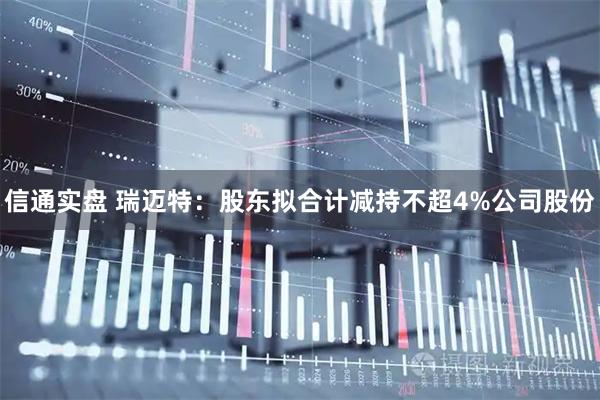 信通实盘 瑞迈特：股东拟合计减持不超4%公司股份