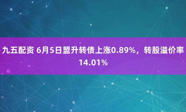 九五配资 6月5日盟升转债上涨0.89%，转股溢价率14.01%