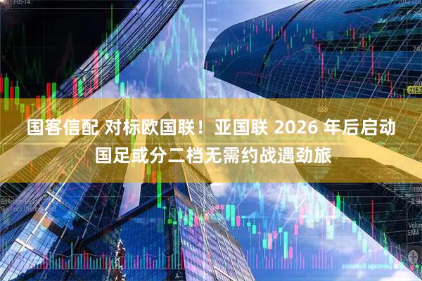 国客信配 对标欧国联！亚国联 2026 年后启动 国足或分二档无需约战遇劲旅
