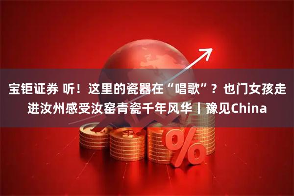 宝钜证券 听！这里的瓷器在“唱歌”？也门女孩走进汝州感受汝窑青瓷千年风华丨豫见China