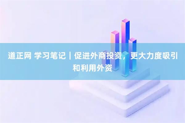 道正网 学习笔记｜促进外商投资，更大力度吸引和利用外资