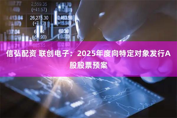 信弘配资 联创电子：2025年度向特定对象发行A股股票预案