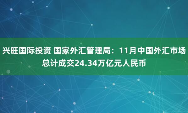 兴旺国际投资 国家外汇管理局：11月中国外汇市场总计成交24.34万亿元人民币
